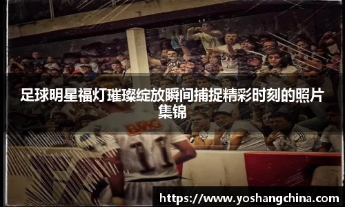 足球明星福灯璀璨绽放瞬间捕捉精彩时刻的照片集锦